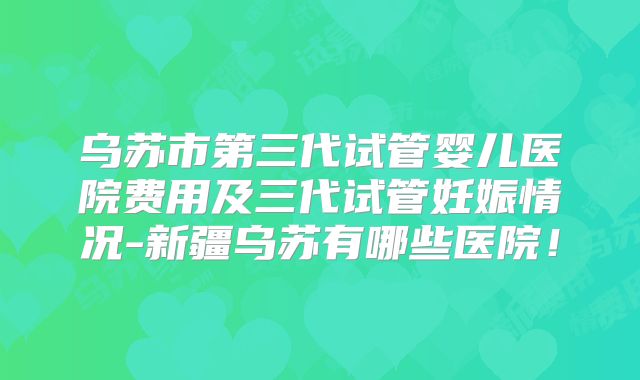 乌苏市第三代试管婴儿医院费用及三代试管妊娠情况-新疆乌苏有哪些医院!