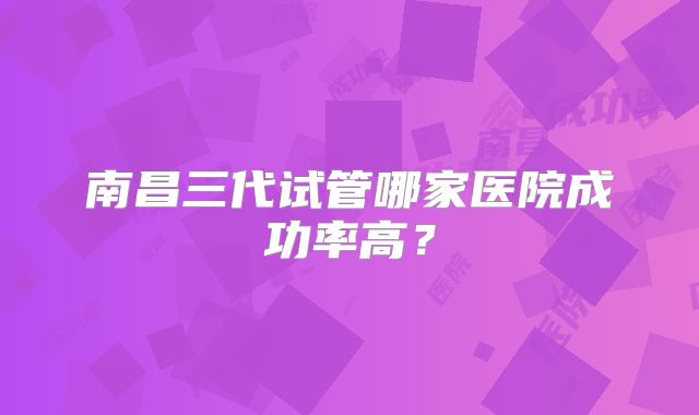 南昌三代试管哪家医院成功率高?