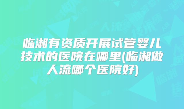 临湘有资质开展试管婴儿技术的医院在哪里(临湘做人流哪个医院好)
