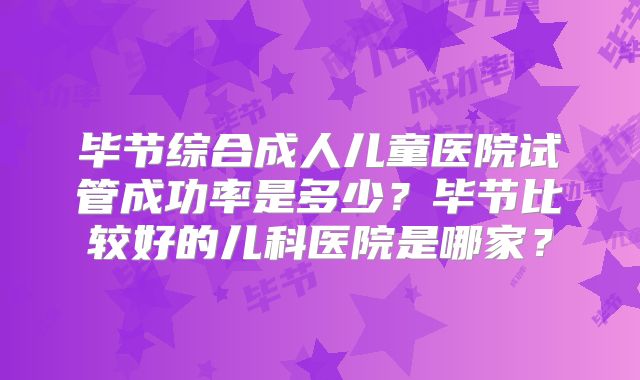 毕节综合成人儿童医院试管成功率是多少？毕节比较好的儿科医院是哪家？