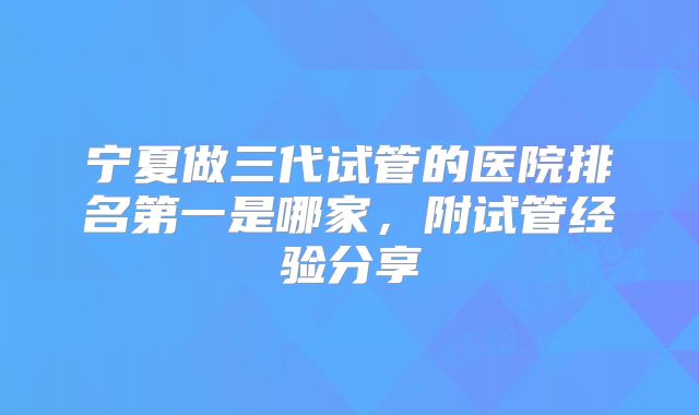 宁夏做三代试管的医院排名第一是哪家，附试管经验分享