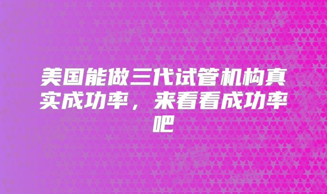 美国能做三代试管机构真实成功率,来看看成功率吧