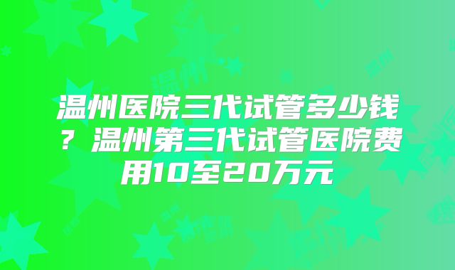 温州医院三代试管多少钱?温州第三代试管医院费用10至20万元