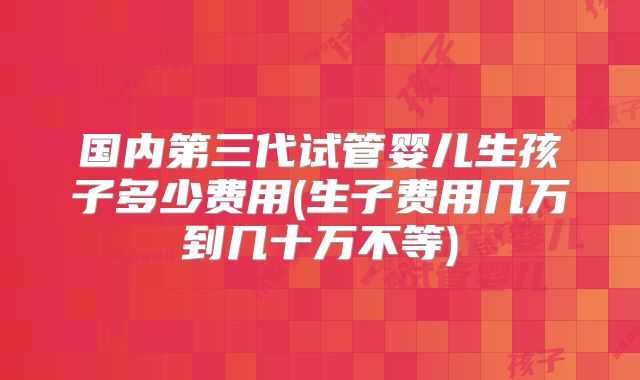 国内第三代试管婴儿生孩子多少费用(生子费用几万到几十万不等)