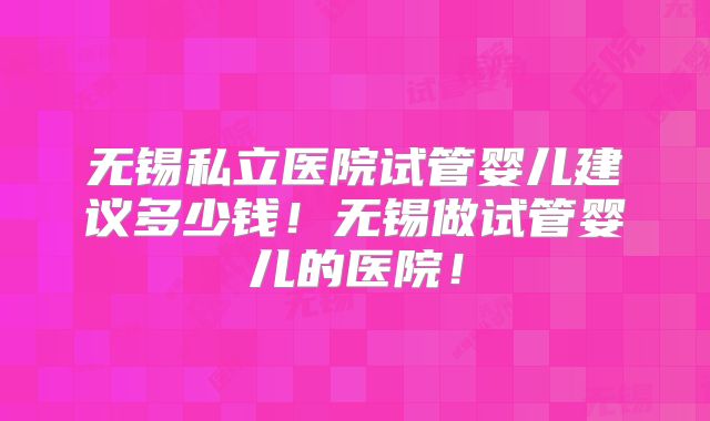 无锡私立医院试管婴儿建议多少钱!无锡做试管婴儿的医院!