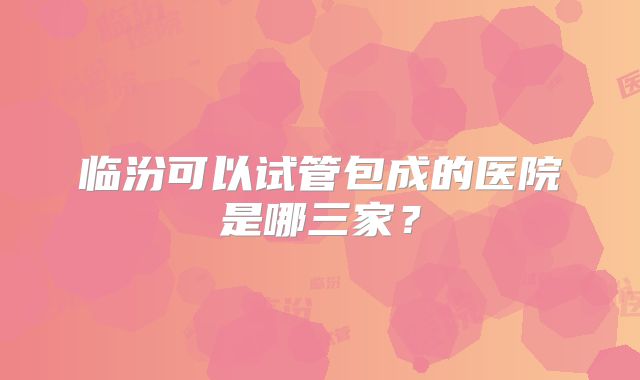 临汾可以试管包成的医院是哪三家?