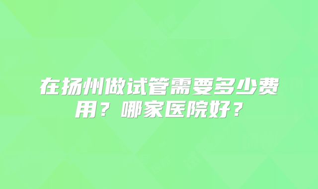 在扬州做试管需要多少费用？哪家医院好？