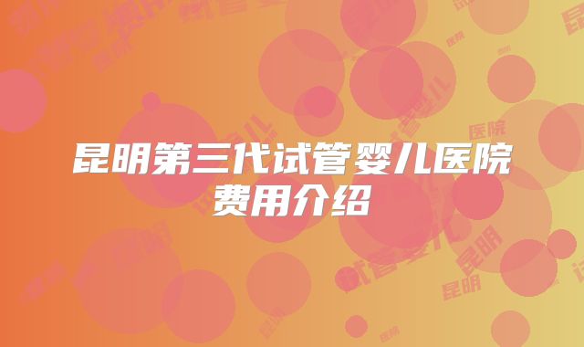 昆明第三代试管婴儿医院费用介绍