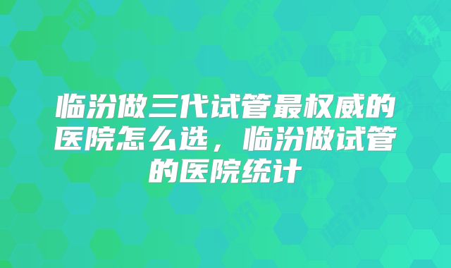 临汾做三代试管最权威的医院怎么选,临汾做试管的医院统计