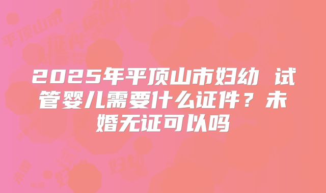 2025年平顶山市妇幼 试管婴儿需要什么证件?未婚无证可以吗