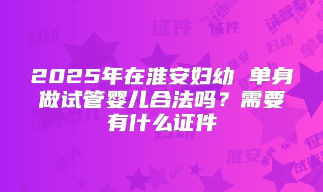 2025年在淮安妇幼 单身做试管婴儿合法吗?需要有什么证件