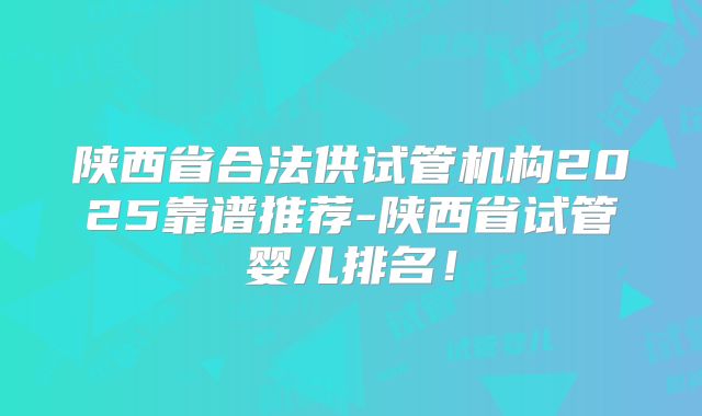 陕西省合法供试管机构2025靠谱推荐-陕西省试管婴儿排名！
