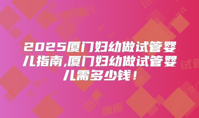 2025厦门妇幼做试管婴儿指南,厦门妇幼做试管婴儿需多少钱!