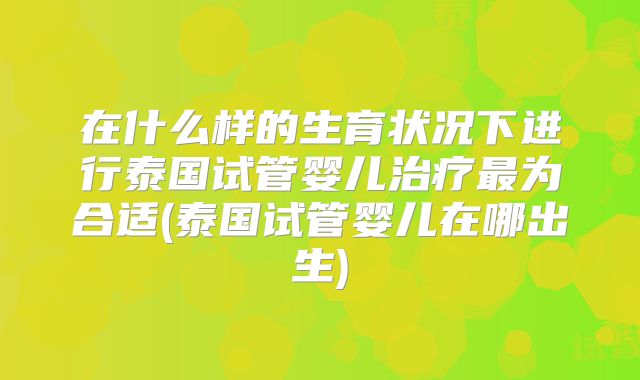 在什么样的生育状况下进行泰国试管婴儿治疗最为合适(泰国试管婴儿在哪出生)