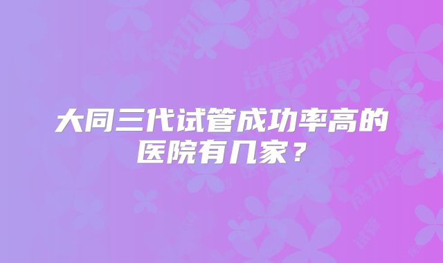 大同三代试管成功率高的医院有几家?