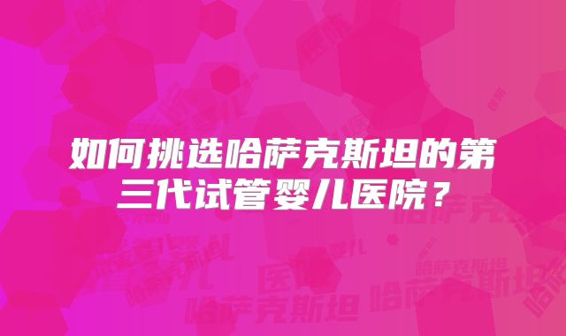 如何挑选哈萨克斯坦的第三代试管婴儿医院？