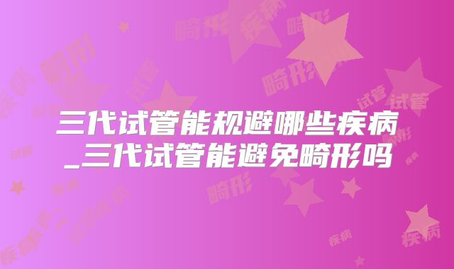 三代试管能规避哪些疾病_三代试管能避免畸形吗