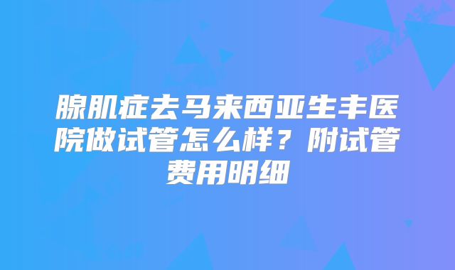 腺肌症去马来西亚生丰医院做试管怎么样？附试管费用明细