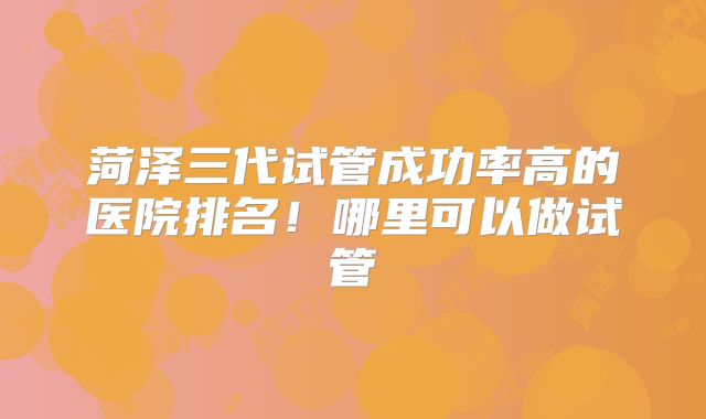 菏泽三代试管成功率高的医院排名!哪里可以做试管