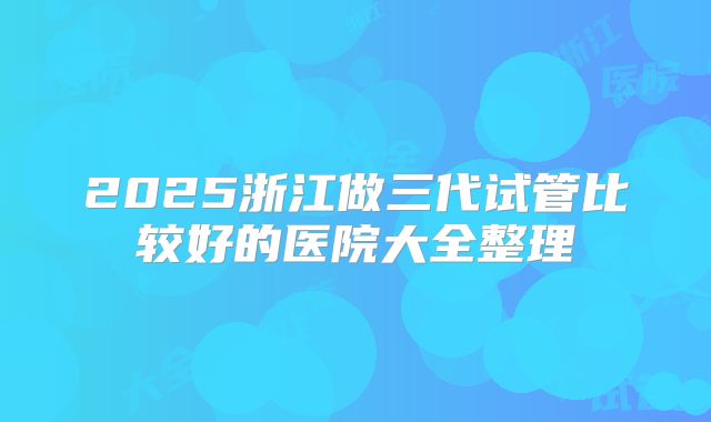 2025浙江做三代试管比较好的医院大全整理
