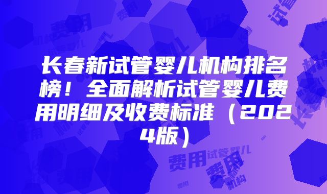 长春新试管婴儿机构排名榜！全面解析试管婴儿费用明细及收费标准（2024版）