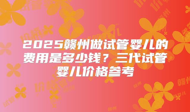 2025赣州做试管婴儿的费用是多少钱?三代试管婴儿价格参考