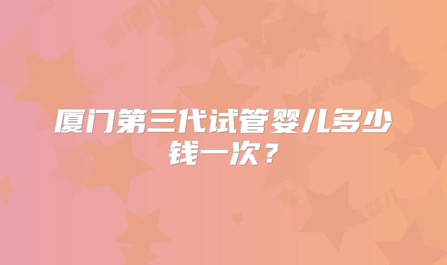 厦门第三代试管婴儿多少钱一次?