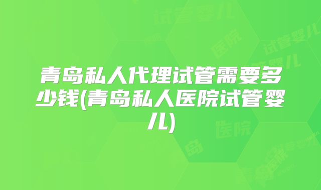 青岛私人代理试管需要多少钱(青岛私人医院试管婴儿)