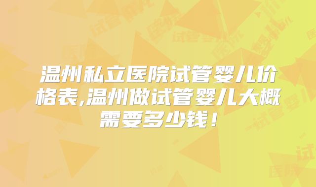 温州私立医院试管婴儿价格表,温州做试管婴儿大概需要多少钱!