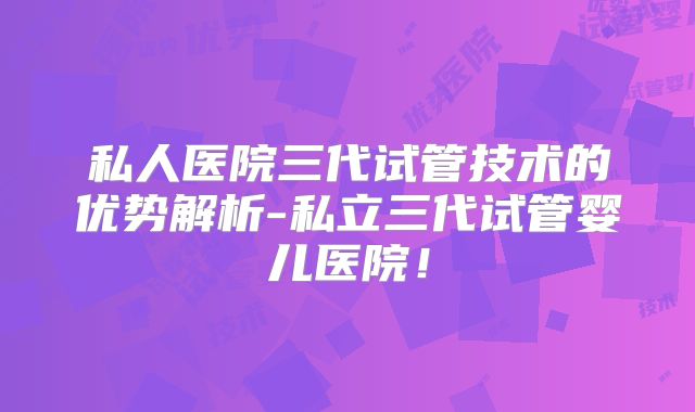 私人医院三代试管技术的优势解析-私立三代试管婴儿医院!