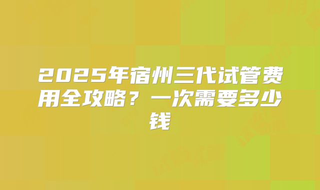 2025年宿州三代试管费用全攻略?一次需要多少钱