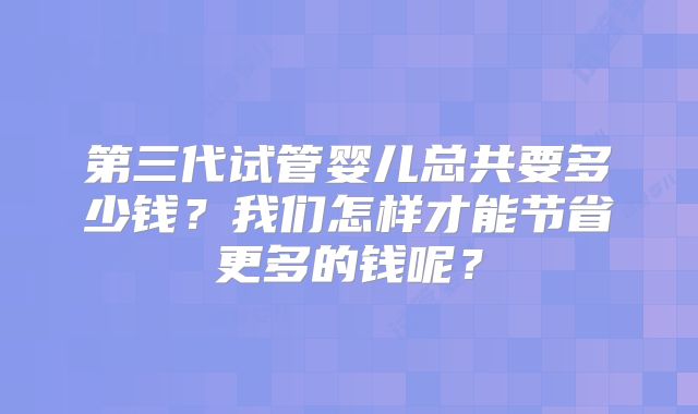 第三代试管婴儿总共要多少钱?我们怎样才能节省更多的钱呢?