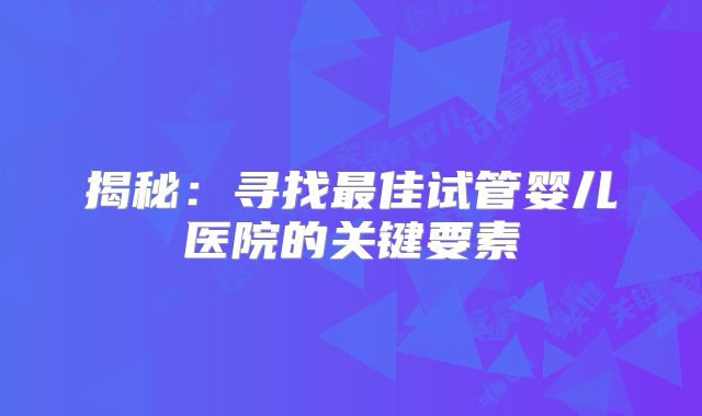 揭秘：寻找最佳试管婴儿医院的关键要素