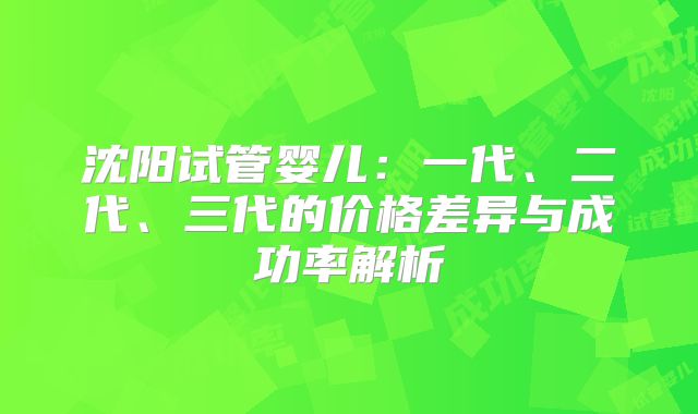 沈阳试管婴儿：一代、二代、三代的价格差异与成功率解析