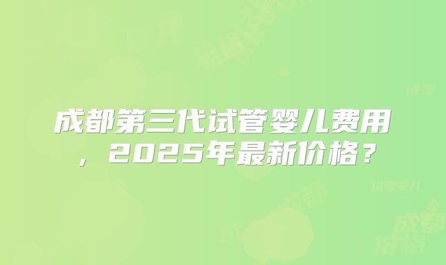 成都第三代试管婴儿费用，2025年最新价格？