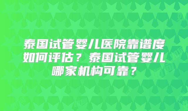 泰国试管婴儿医院靠谱度如何评估？泰国试管婴儿哪家机构可靠？