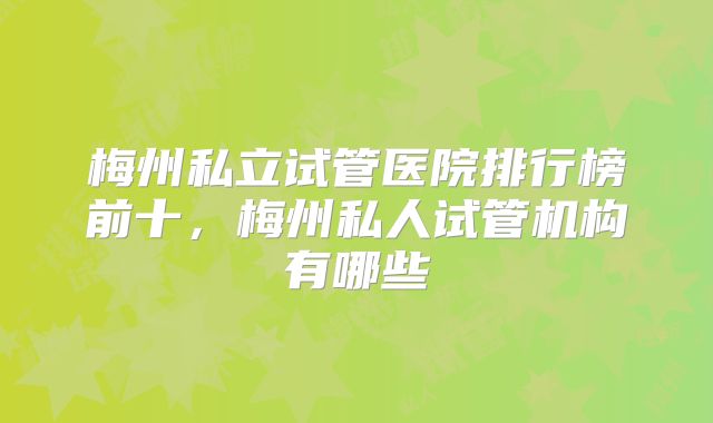 梅州私立试管医院排行榜前十,梅州私人试管机构有哪些