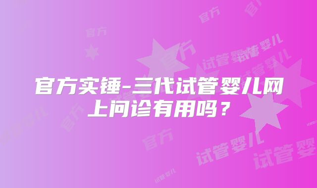 官方实锤-三代试管婴儿网上问诊有用吗？