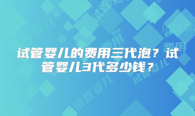 试管婴儿的费用三代泡?试管婴儿3代多少钱?