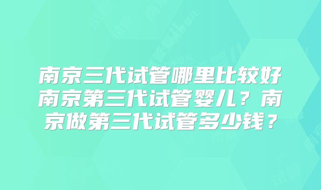 南京三代试管哪里比较好南京第三代试管婴儿？南京做第三代试管多少钱？