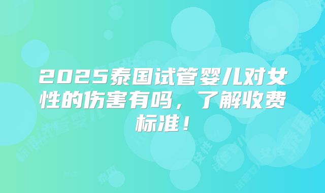2025泰国试管婴儿对女性的伤害有吗，了解收费标准！