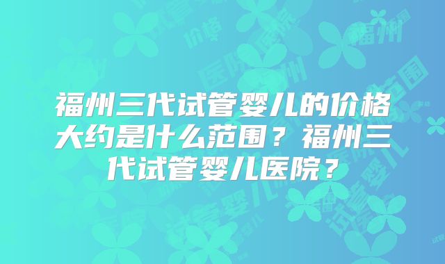 福州三代试管婴儿的价格大约是什么范围？福州三代试管婴儿医院？