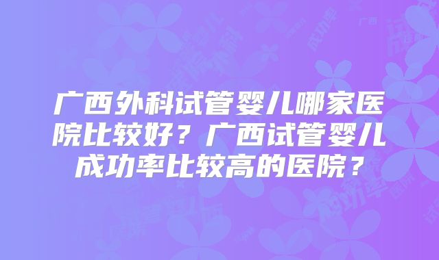 广西外科试管婴儿哪家医院比较好?广西试管婴儿成功率比较高的医院?
