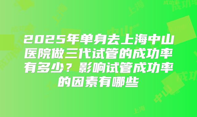 2025年单身去上海中山医院做三代试管的成功率有多少?影响试管成功率的因素有哪些