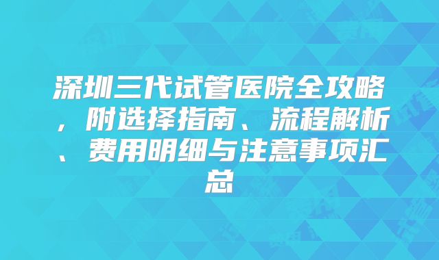 深圳三代试管医院全攻略,附选择指南、流程解析、费用明细与注意事项汇总