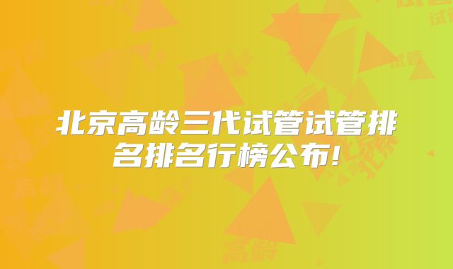 北京高龄三代试管试管排名排名行榜公布!