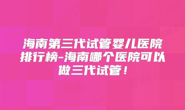 海南第三代试管婴儿医院排行榜-海南哪个医院可以做三代试管！