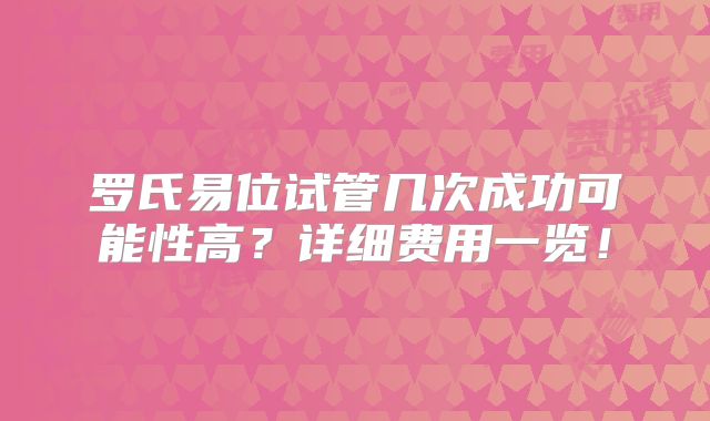 罗氏易位试管几次成功可能性高？详细费用一览！