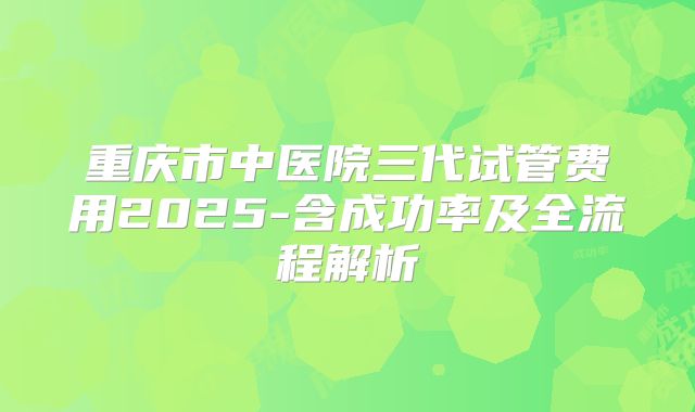 重庆市中医院三代试管费用2025-含成功率及全流程解析