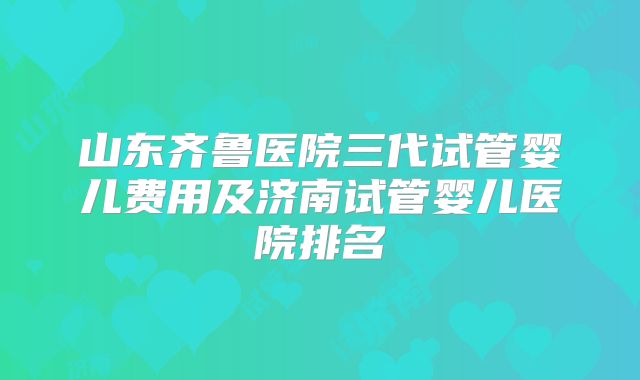 山东齐鲁医院三代试管婴儿费用及济南试管婴儿医院排名
